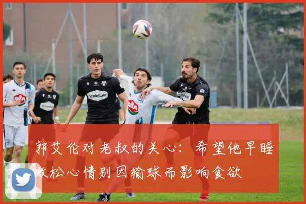郭艾伦对老叔的关心：希望他早睡放松心情别因输球而影响食欲