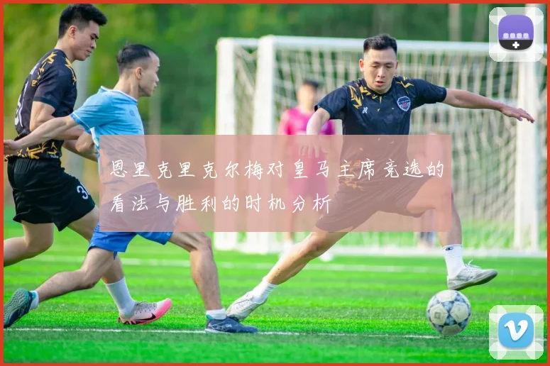 恩里克里克尔梅对皇马主席竞选的看法与胜利的时机分析