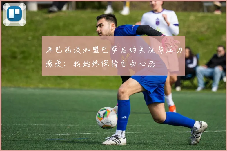 库巴西谈加盟巴萨后的关注与压力感受：我始终保持自由心态
