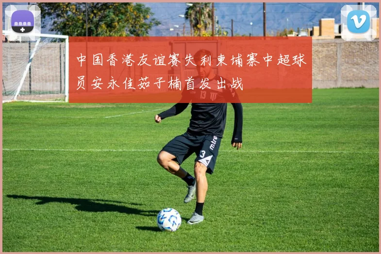 中国香港友谊赛失利柬埔寨中超球员安永佳茹子楠首发出战