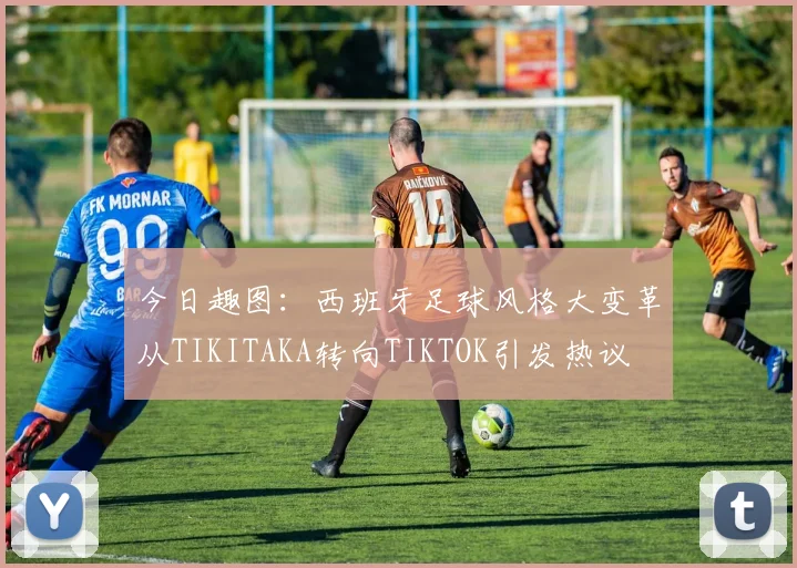 今日趣图：西班牙足球风格大变革从TIKITAKA转向TIKTOK引发热议