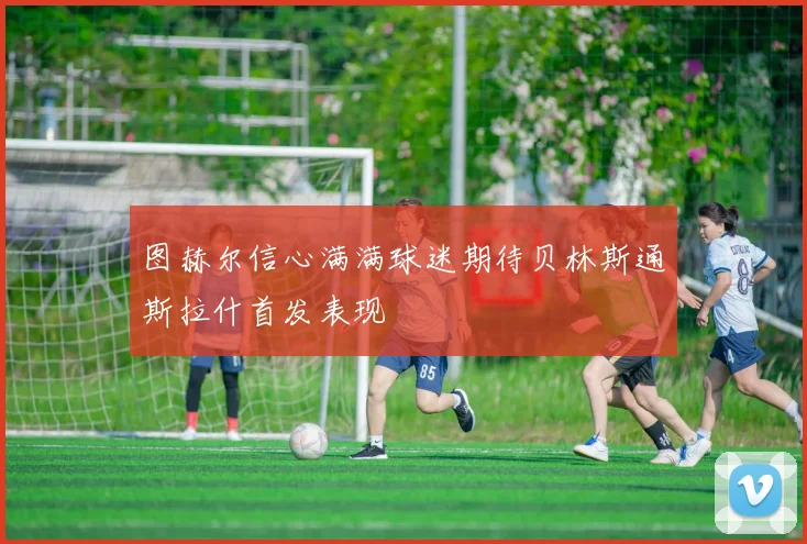 图赫尔信心满满球迷期待贝林斯通斯拉什首发表现