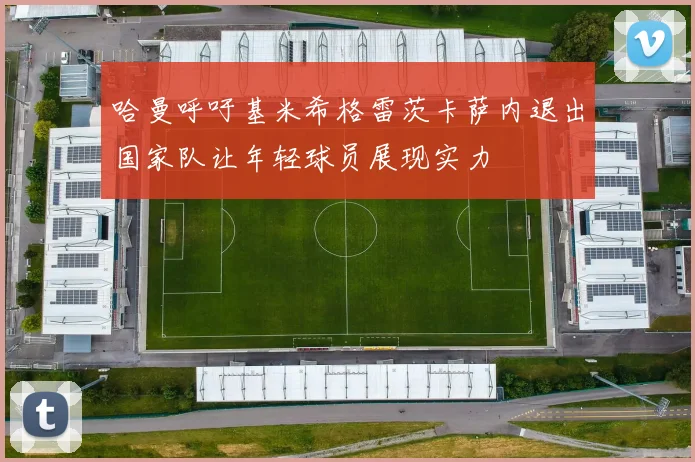 哈曼呼吁基米希格雷茨卡萨内退出国家队让年轻球员展现实力