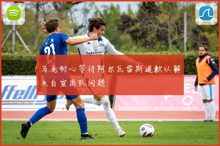 马竞耐心等待阿尔瓦雷斯道歉以解决自宣离队问题