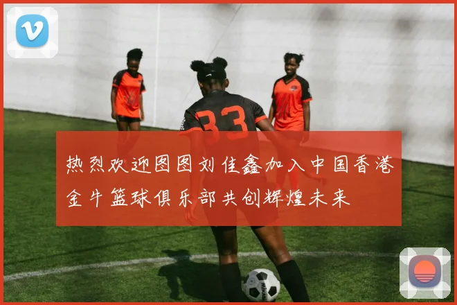 热烈欢迎图图刘佳鑫加入中国香港金牛篮球俱乐部共创辉煌未来