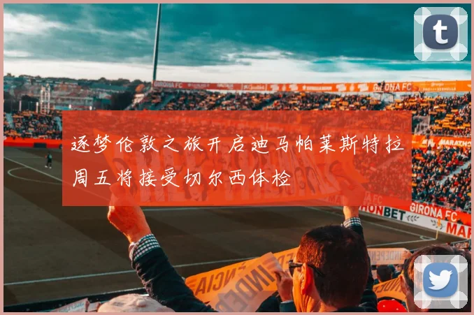 逐梦伦敦之旅开启迪马帕莱斯特拉周五将接受切尔西体检