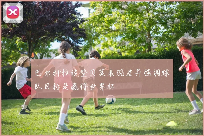 巴尔科拉谈登贝莱表现差异强调球队目标是赢得世界杯