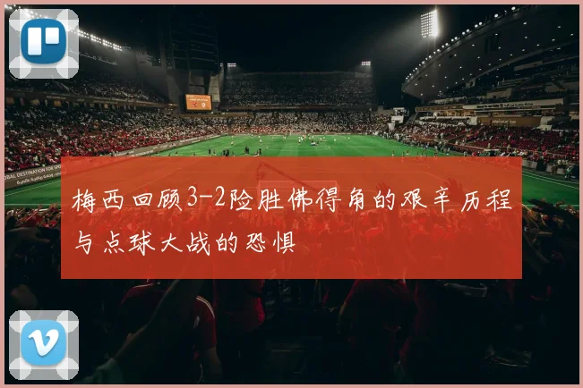 梅西回顾3-2险胜佛得角的艰辛历程与点球大战的恐惧