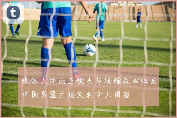 媒体人评论王俊杰与杨瀚森回归后中国男篮主场失利令人困惑