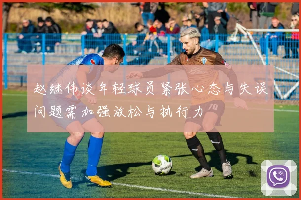 赵继伟谈年轻球员紧张心态与失误问题需加强放松与执行力