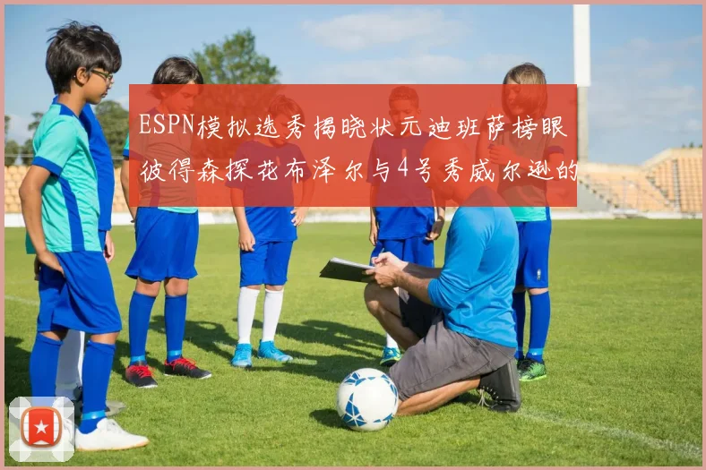 ESPN模拟选秀揭晓状元迪班萨榜眼彼得森探花布泽尔与4号秀威尔逊的精彩表现