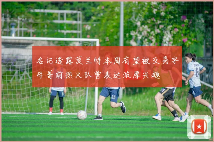 名记透露莫兰特本周有望被交易字母哥前热火队曾表达浓厚兴趣