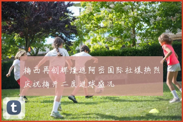 梅西再创辉煌迈阿密国际社媒热烈庆祝梅开二度进球盛况