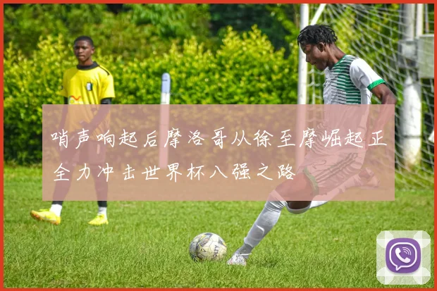 哨声响起后摩洛哥从徐至摩崛起正全力冲击世界杯八强之路