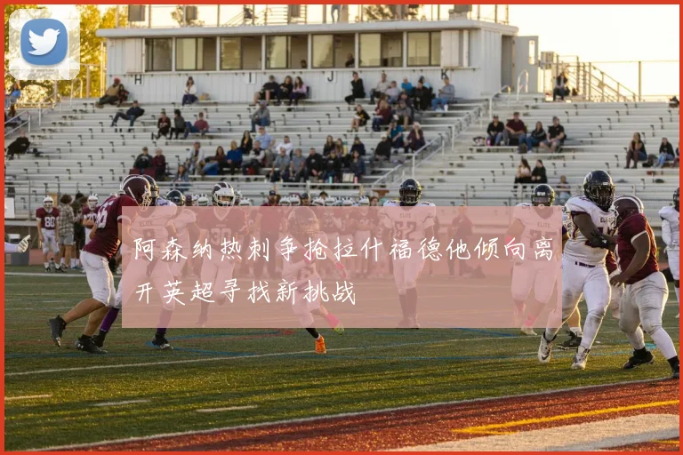 阿森纳热刺争抢拉什福德他倾向离开英超寻找新挑战