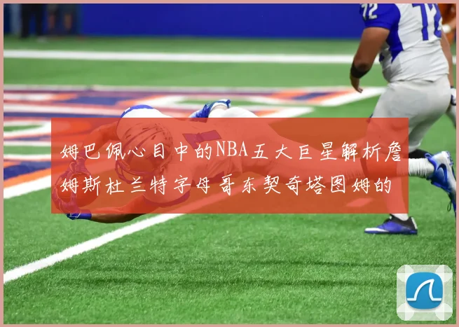 姆巴佩心目中的NBA五大巨星解析詹姆斯杜兰特字母哥东契奇塔图姆的独特魅力