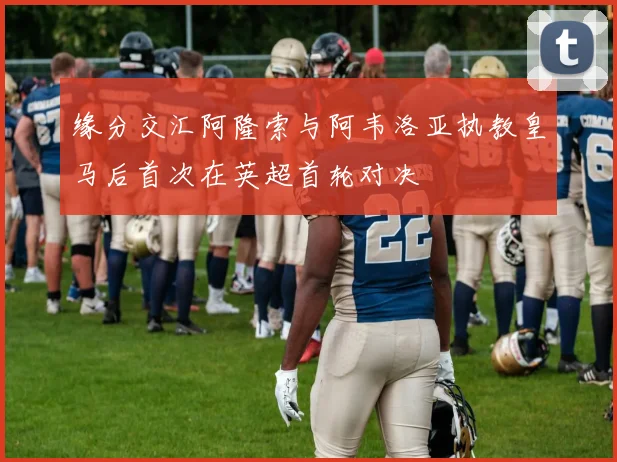 缘分交汇阿隆索与阿韦洛亚执教皇马后首次在英超首轮对决