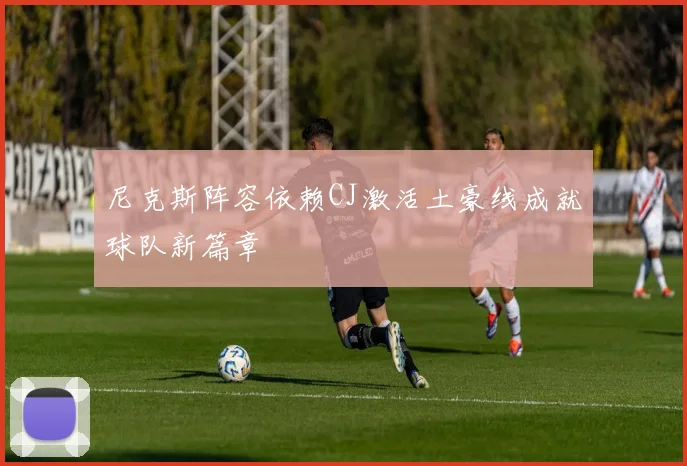 尼克斯阵容依赖CJ激活土豪线成就球队新篇章