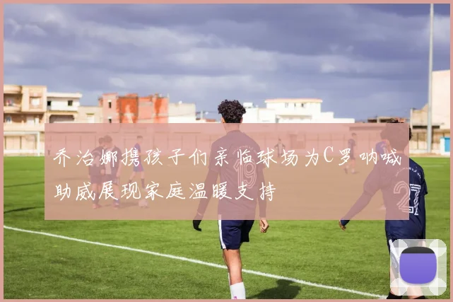 乔治娜携孩子们亲临球场为C罗呐喊助威展现家庭温暖支持
